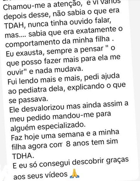 Vi vários vídeos depois desse, não sabia o que era TDAH, mas sabia que era exatamente o comportamento da minha filha. Eu exausta, sempre a pensar o que posso fazer mais para ela me ouvir e nada mudava. E eu só consegui descobrir graças aos seus vídeos.