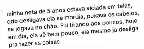 Minha neta de 5 anos estava viciada em telas, qdo desligava ela se mordia, puxava os cabelos, se jogava no chão. Fui tirando aos poucos, hoje em dia, ela vê bem pouco, ela mesmo já desliga pra fazer as coisas.